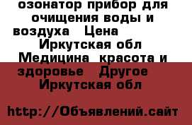 озонатор прибор для очищения воды и воздуха › Цена ­ 15 000 - Иркутская обл. Медицина, красота и здоровье » Другое   . Иркутская обл.